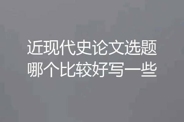 近现代史论文选题哪个比较好写一些