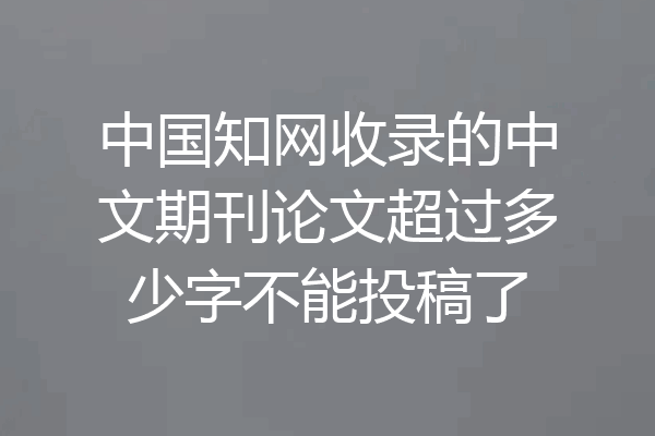 中国知网收录的中文期刊论文超过多少字不能投稿了