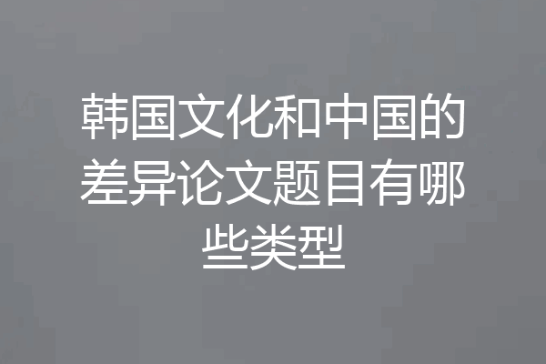 韩国文化和中国的差异论文题目有哪些类型