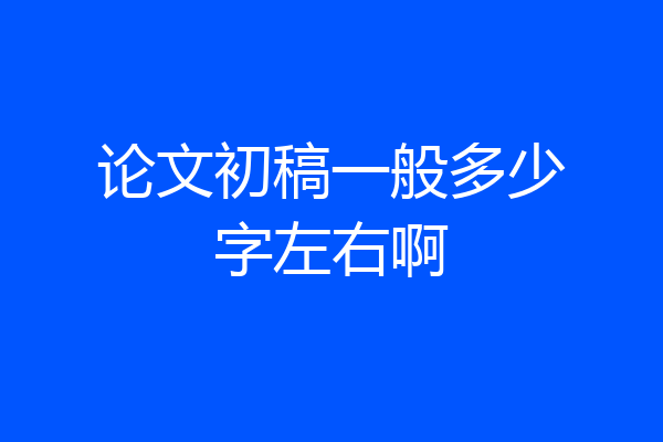 论文初稿一般多少字左右啊