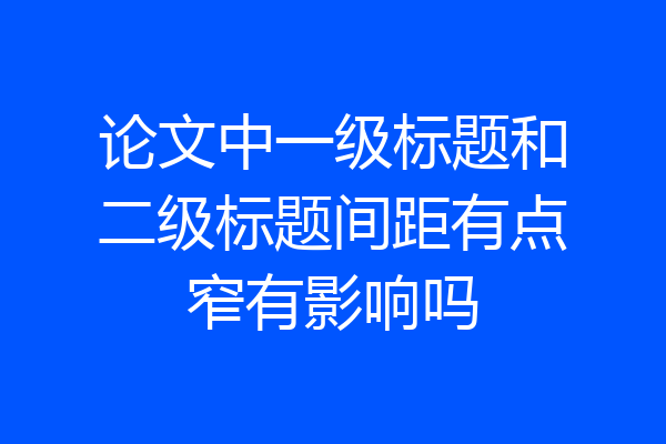 论文中一级标题和二级标题间距有点窄有影响吗