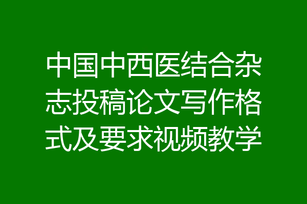中国中西医结合杂志投稿论文写作格式及要求视频教学