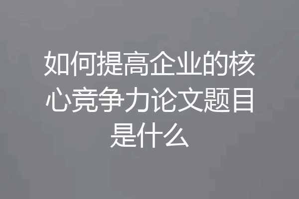 如何提高企业的核心竞争力论文题目是什么