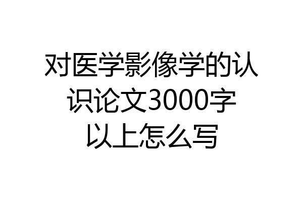 对医学影像学的认识论文3000字以上怎么写
