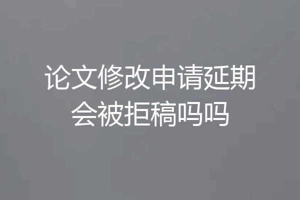 论文修改申请延期会被拒稿吗吗