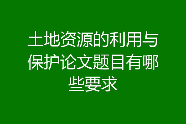 土地资源的利用与保护论文题目有哪些要求
