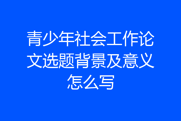 青少年社会工作论文选题背景及意义怎么写