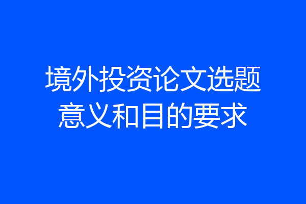 境外投资论文选题意义和目的要求