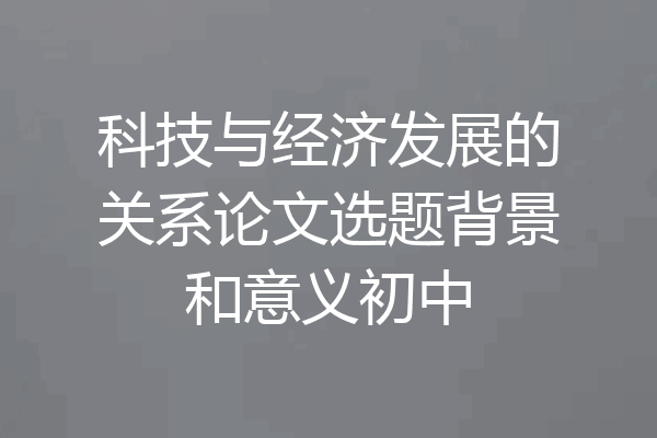 科技与经济发展的关系论文选题背景和意义初中