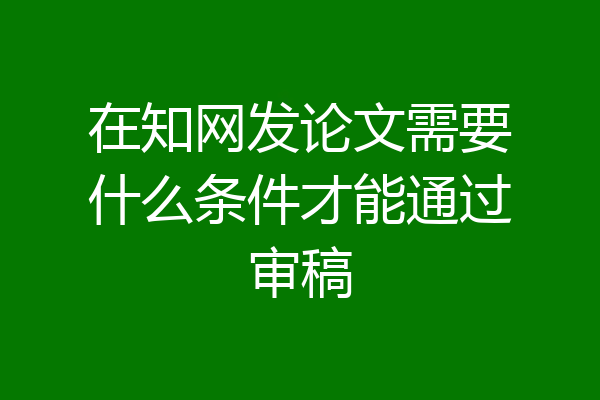 在知网发论文需要什么条件才能通过审稿