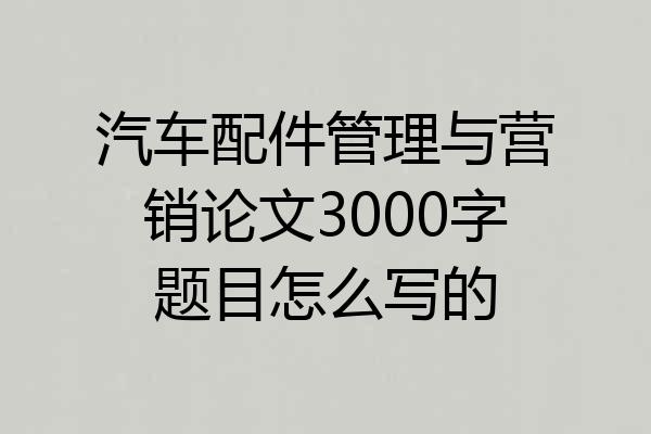汽车配件管理与营销论文3000字题目怎么写的