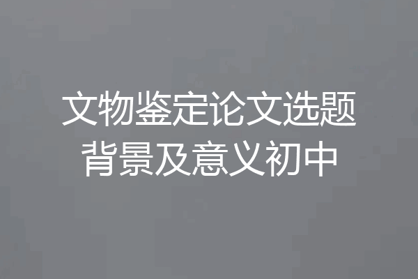 文物鉴定论文选题背景及意义初中