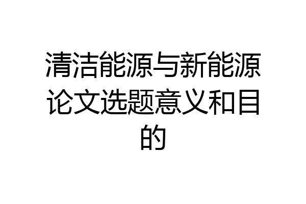 清洁能源与新能源论文选题意义和目的
