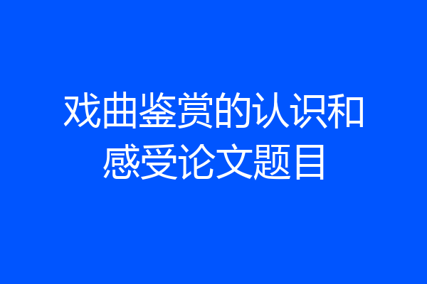 戏曲鉴赏的认识和感受论文题目