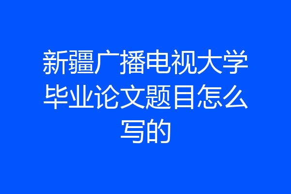 新疆广播电视大学毕业论文题目怎么写的