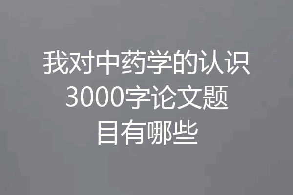我对中药学的认识3000字论文题目有哪些