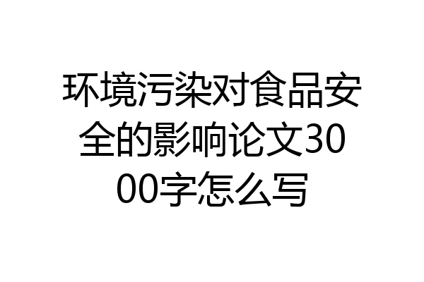 环境污染对食品安全的影响论文3000字怎么写