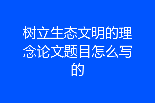 树立生态文明的理念论文题目怎么写的