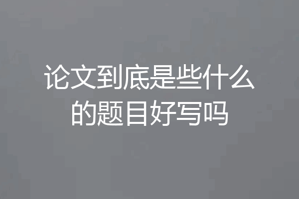 论文到底是些什么的题目好写吗