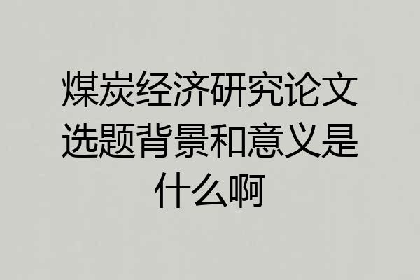 煤炭经济研究论文选题背景和意义是什么啊
