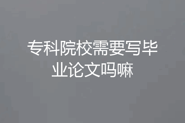 专科院校需要写毕业论文吗嘛