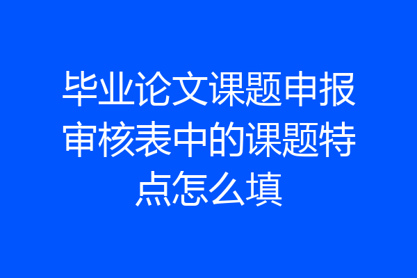 毕业论文课题申报审核表中的课题特点怎么填