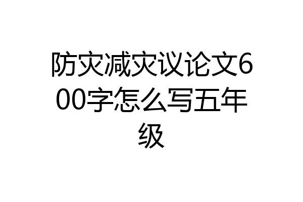 防灾减灾议论文600字怎么写五年级