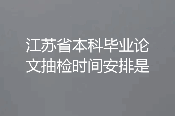 江苏省本科毕业论文抽检时间安排是