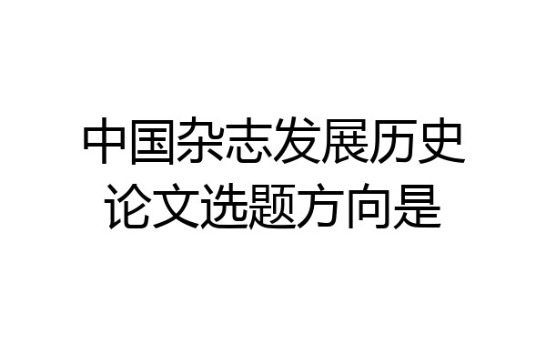 中国杂志发展历史论文选题方向是