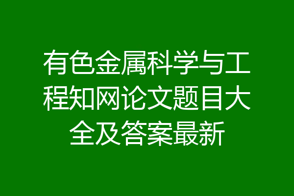 有色金属科学与工程知网论文题目大全及答案最新
