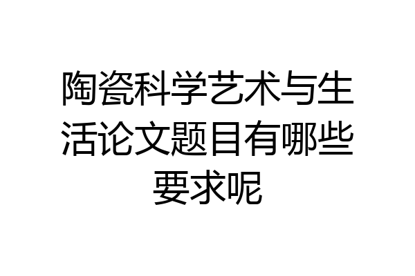 陶瓷科学艺术与生活论文题目有哪些要求呢