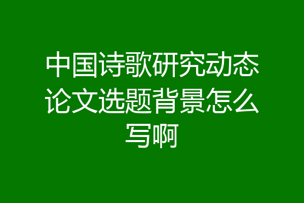 中国诗歌研究动态论文选题背景怎么写啊