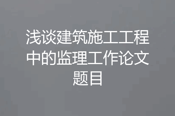 浅谈建筑施工工程中的监理工作论文题目
