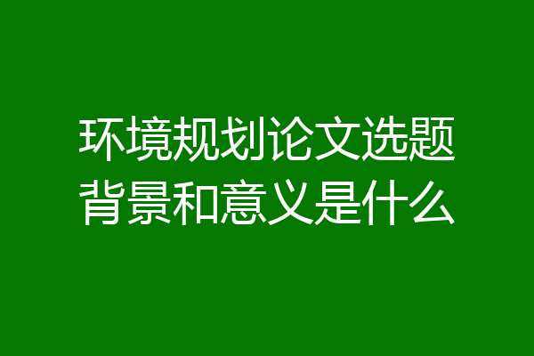 环境规划论文选题背景和意义是什么
