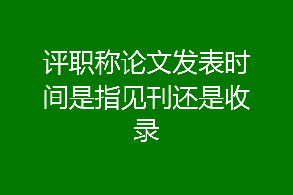 评职称论文发表时间是指见刊还是收录