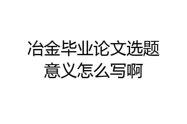 冶金毕业论文选题意义怎么写啊