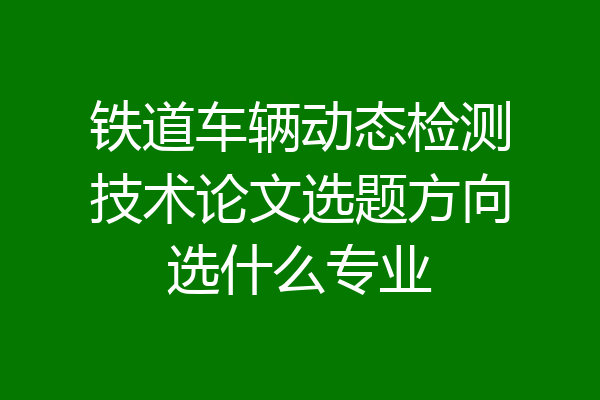 铁道车辆动态检测技术论文选题方向选什么专业