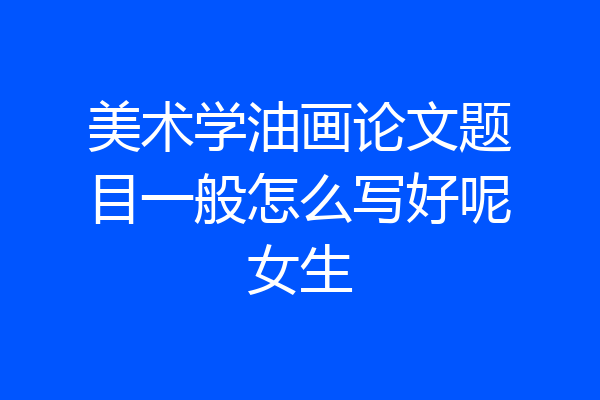 美术学油画论文题目一般怎么写好呢女生