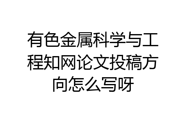 有色金属科学与工程知网论文投稿方向怎么写呀