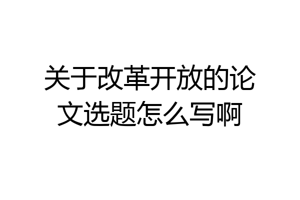 关于改革开放的论文选题怎么写啊