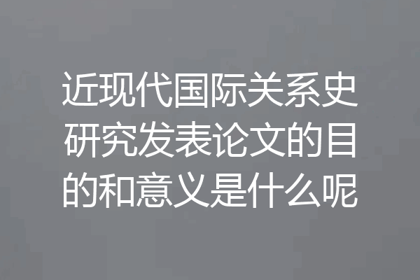 近现代国际关系史研究发表论文的目的和意义是什么呢