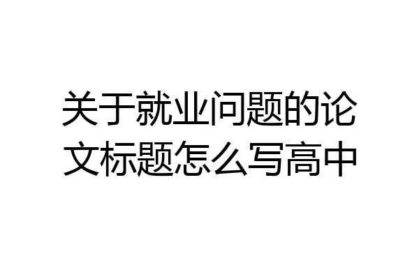 关于就业问题的论文标题怎么写高中