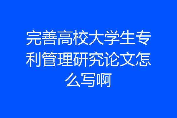 完善高校大学生专利管理研究论文怎么写啊