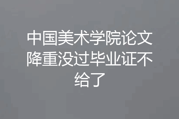 中国美术学院论文降重没过毕业证不给了
