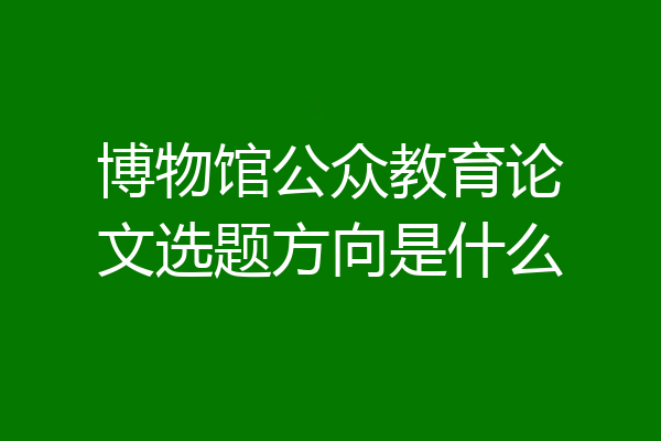 博物馆公众教育论文选题方向是什么