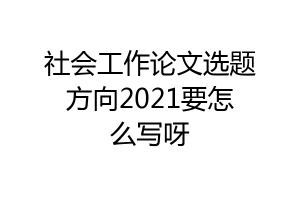 社会工作论文选题方向2021要怎么写呀