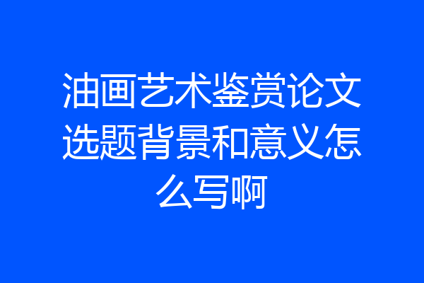 油画艺术鉴赏论文选题背景和意义怎么写啊