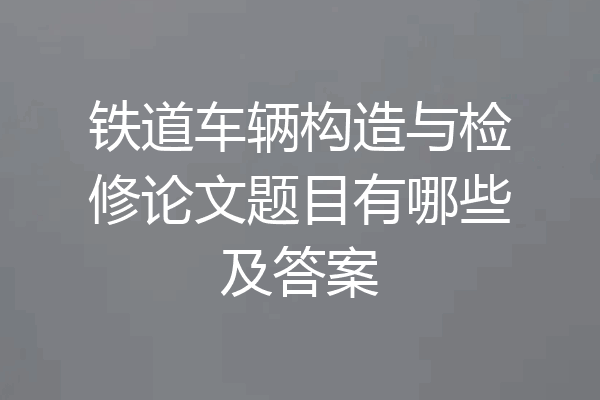 铁道车辆构造与检修论文题目有哪些及答案