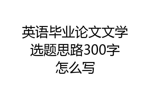 英语毕业论文文学选题思路300字怎么写