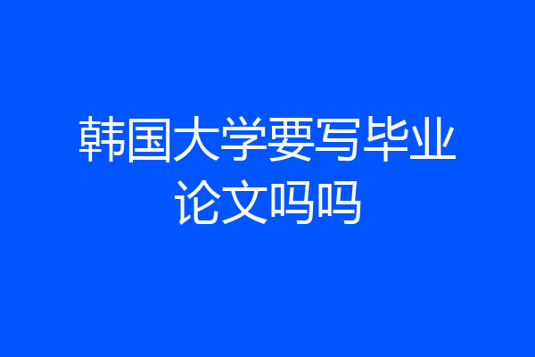 韩国大学要写毕业论文吗吗